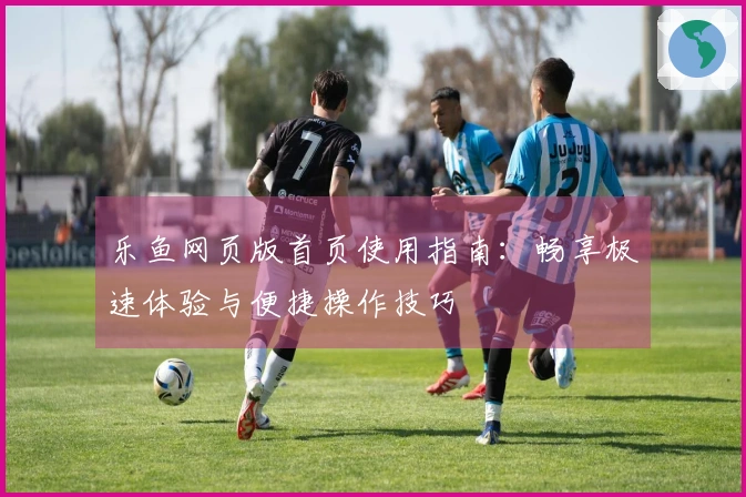 乐鱼网页版首页使用指南：畅享极速体验与便捷操作技巧