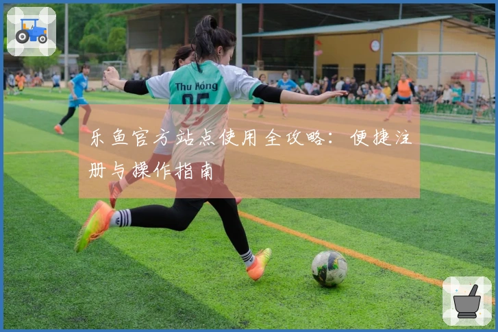 乐鱼官方站点使用全攻略：便捷注册与操作指南