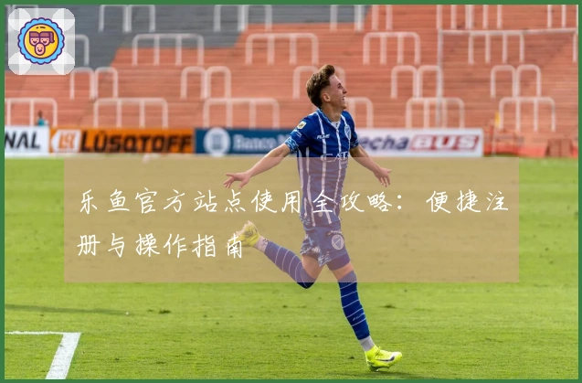 乐鱼官方站点使用全攻略：便捷注册与操作指南