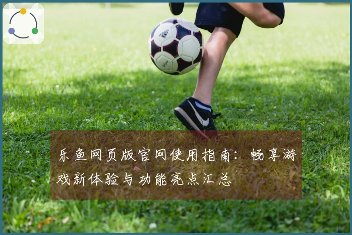乐鱼网页版官网使用指南：畅享游戏新体验与功能亮点汇总