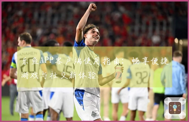 乐鱼APP客户端使用指南：畅享便捷游戏与社交新体验