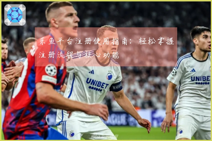 乐鱼平台注册使用指南：轻松掌握注册流程与核心功能