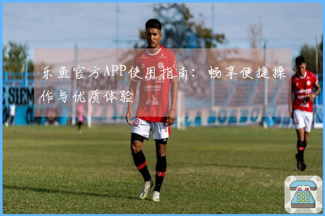 乐鱼官方APP使用指南：畅享便捷操作与优质体验