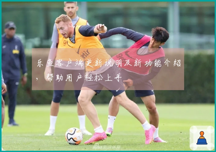 乐鱼客户端更新说明及新功能介绍，帮助用户轻松上手