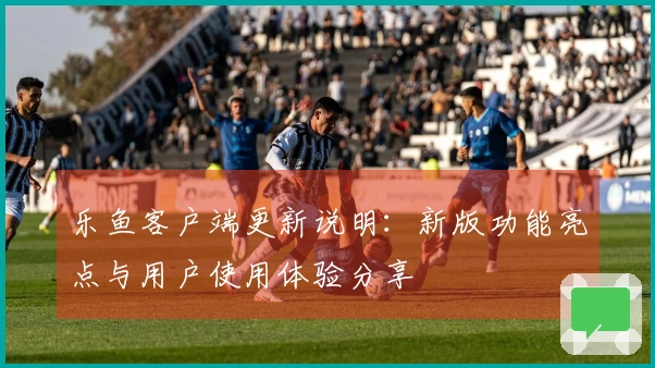 乐鱼客户端更新说明：新版功能亮点与用户使用体验分享