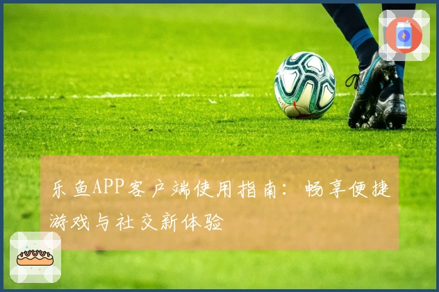 乐鱼APP客户端使用指南:畅享便捷游戏与社交新体验
